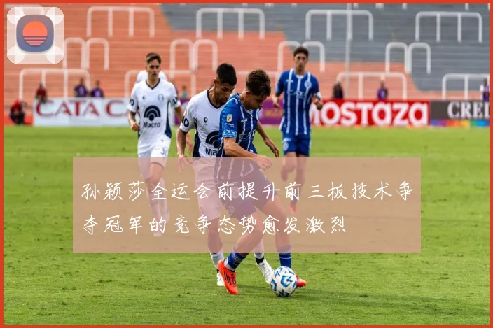 孙颖莎全运会前提升前三板技术争夺冠军的竞争态势愈发激烈