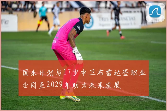 国米计划与17岁中卫布雷达签职业合同至2029年助力未来发展