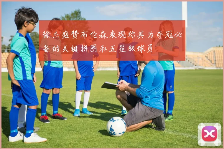 徐杰盛赞布伦森表现称其为夺冠必备的关键拼图和五星级球员