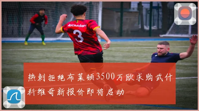 热刺拒绝布莱顿3500万欧求购武什科维奇新报价即将启动