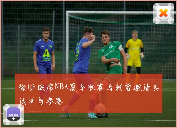 徐昕缺席NBA夏季联赛马刺曾邀请其试训与参赛