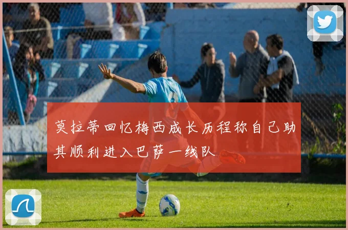 莫拉蒂回忆梅西成长历程称自己助其顺利进入巴萨一线队
