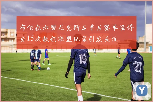 布伦森加盟尼克斯后季后赛单场得分15次数创联盟纪录引发关注
