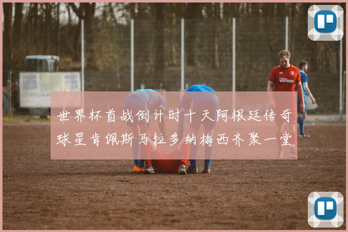 世界杯首战倒计时十天阿根廷传奇球星肯佩斯马拉多纳梅西齐聚一堂预热