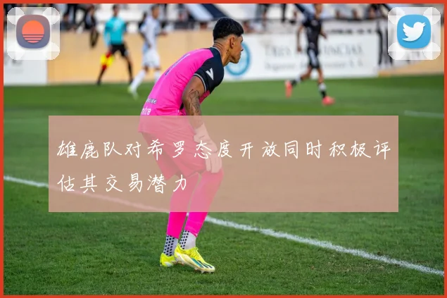雄鹿队对希罗态度开放同时积极评估其交易潜力