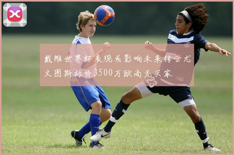 戴维世界杯表现或影响未来转会尤文图斯标价3500万欧尚无买家