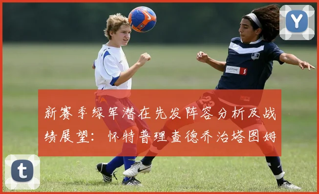 新赛季绿军潜在先发阵容分析及战绩展望：怀特普理查德乔治塔图姆奎塔组合