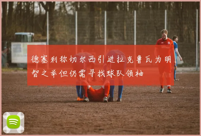 德塞利称切尔西引进拉克鲁瓦为明智之举但仍需寻找球队领袖