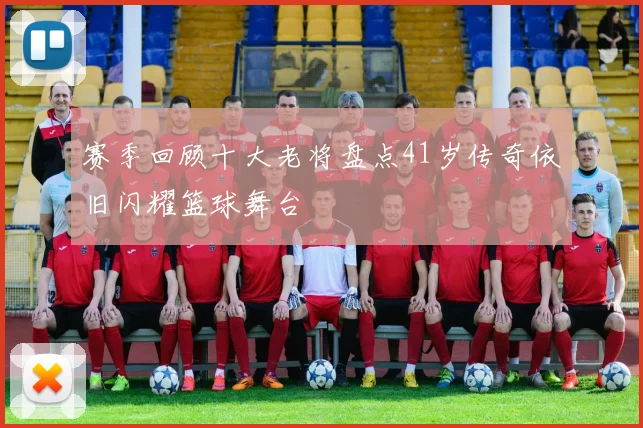赛季回顾十大老将盘点41岁传奇依旧闪耀篮球舞台
