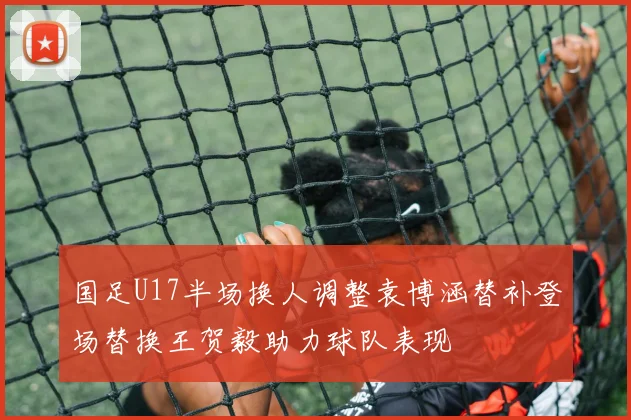 国足U17半场换人调整袁博涵替补登场替换王贺毅助力球队表现