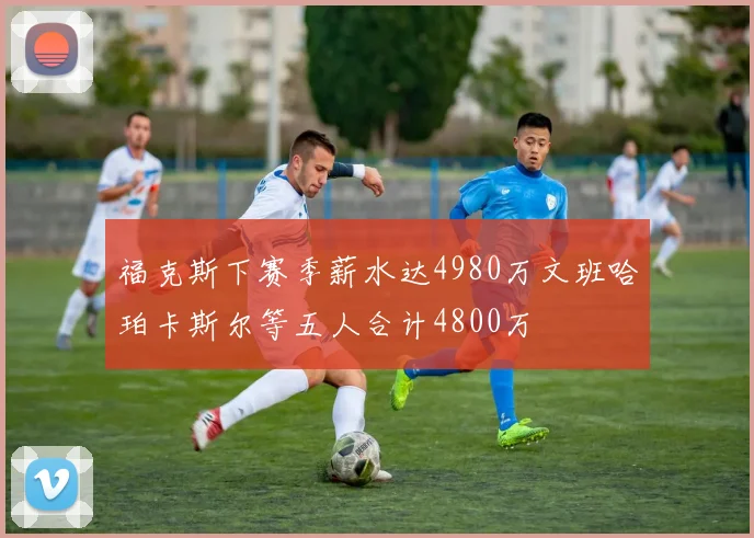 福克斯下赛季薪水达4980万文班哈珀卡斯尔等五人合计4800万