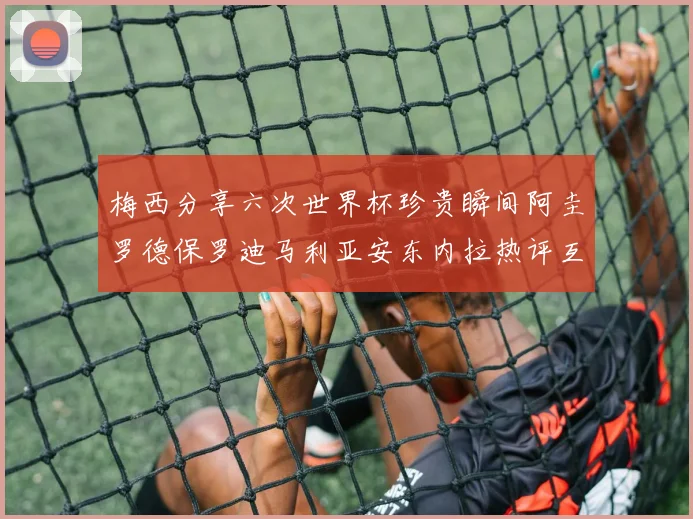梅西分享六次世界杯珍贵瞬间阿圭罗德保罗迪马利亚安东内拉热评互动