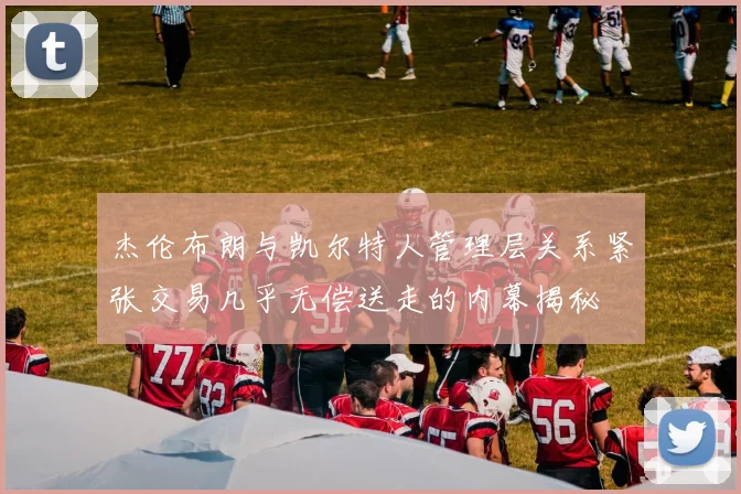 杰伦布朗与凯尔特人管理层关系紧张交易几乎无偿送走的内幕揭秘