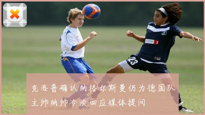 克洛普确认纳格尔斯曼仍为德国队主帅纳帅冷淡回应媒体提问