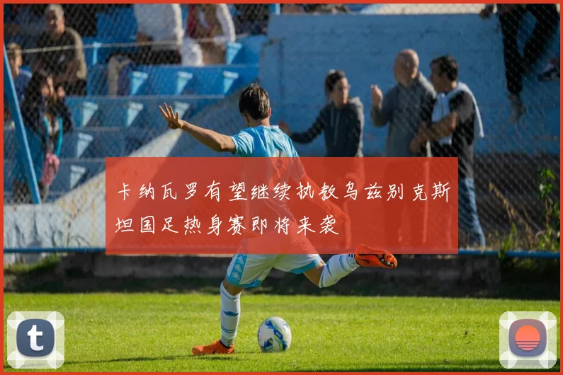 卡纳瓦罗有望继续执教乌兹别克斯坦国足热身赛即将来袭