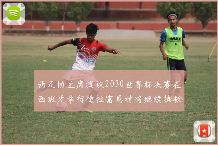 西足协主席提议2030世界杯决赛在西班牙举行德拉富恩特将继续执教国家队