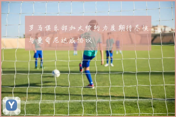 罗马俱乐部加大续约力度期待尽快与曼奇尼达成协议