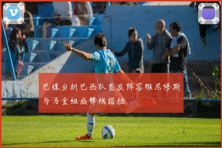 巴媒分析巴西队首发阵容维尼修斯与马金组成锋线搭档